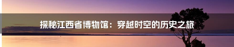 探秘江西省博物馆:穿越时空的历史之旅