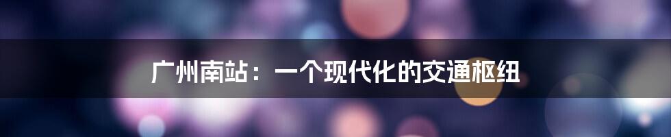 广州南站:一个现代化的交通枢纽