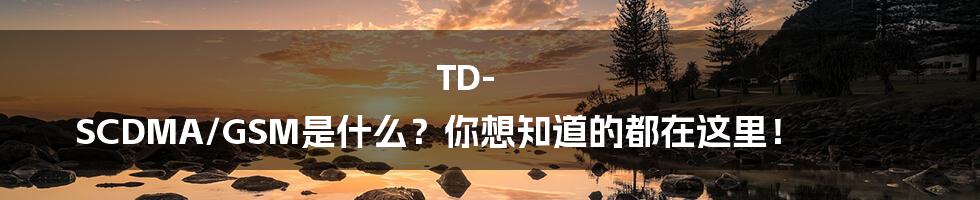 TD-SCDMA/GSM是什么？你想知道的都在这里！
