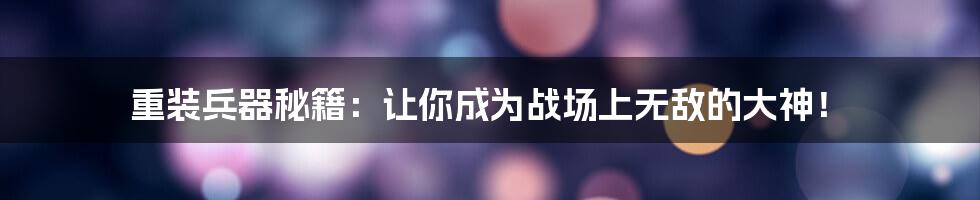 重装兵器秘籍:让你成为战场上无敌的大神!