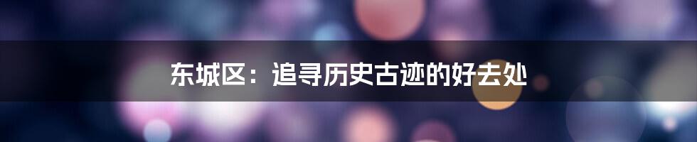 东城区:追寻历史古迹的好去处