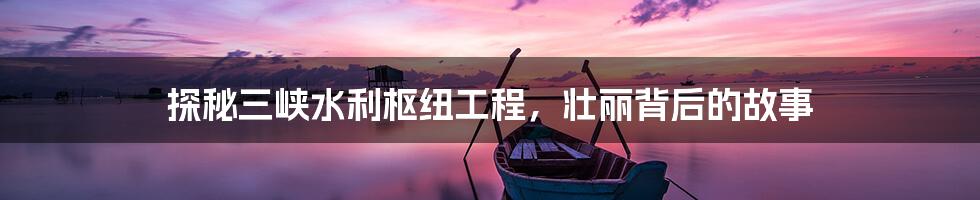 探秘三峡水利枢纽工程,壮丽背后的故事