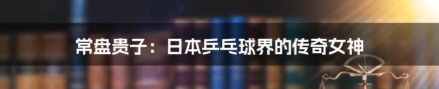 常盘贵子:日本乒乓球界的传奇女神
