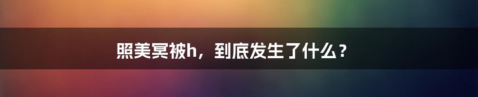 照美冥被h，到底发生了什么？