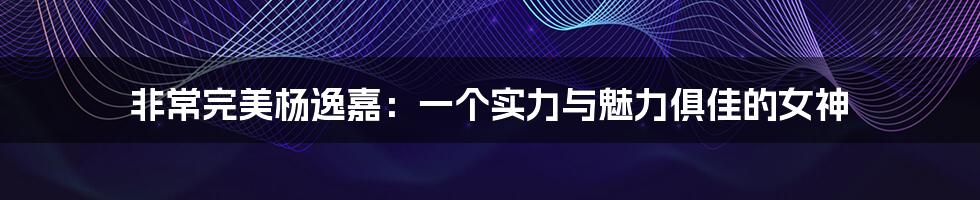 非常完美杨逸嘉:一个实力与魅力俱佳的女神