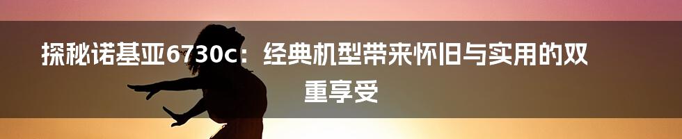 探秘诺基亚6730c:经典机型带来怀旧与实用的双重享受