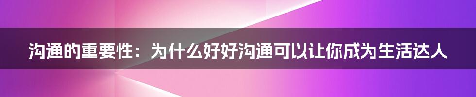 沟通的重要性:为什么好好沟通可以让你成为生活达人
