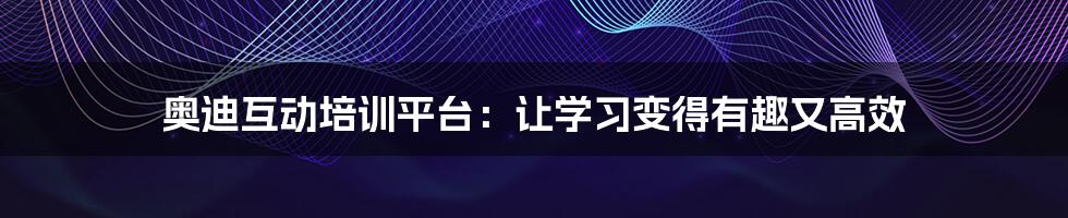 奥迪互动培训平台:让学习变得有趣又高效