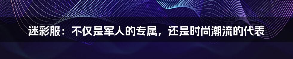 迷彩服：不仅是军人的专属，还是时尚潮流的代表