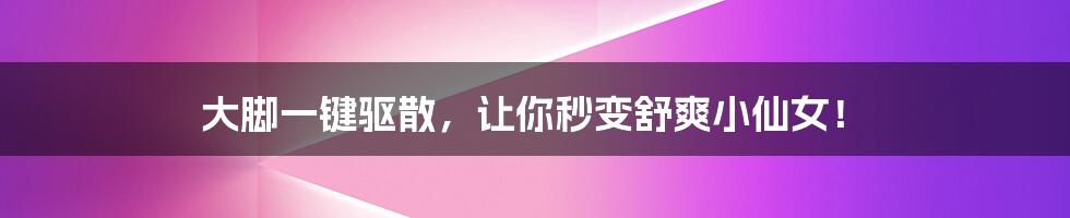大脚一键驱散,让你秒变舒爽小仙女!