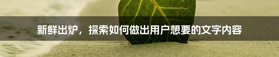 新鲜出炉,探索如何做出用户想要的文字内容