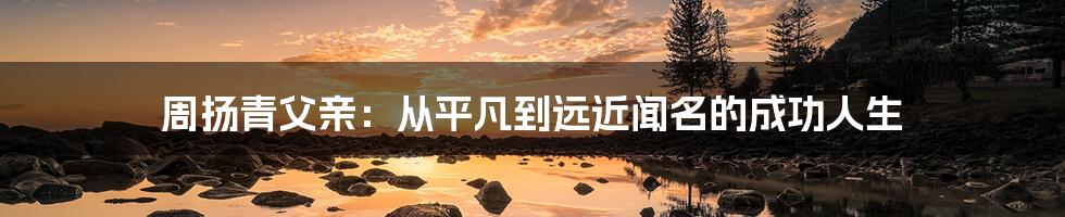 周扬青父亲:从平凡到远近闻名的成功人生