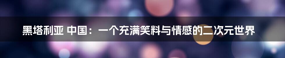 黑塔利亚 中国:一个充满笑料与情感的二次元世界