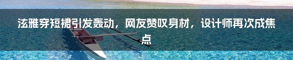 泫雅穿短裙引发轰动,网友赞叹身材,设计师再次成焦点