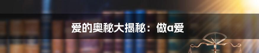 爱的奥秘大揭秘:做a爱