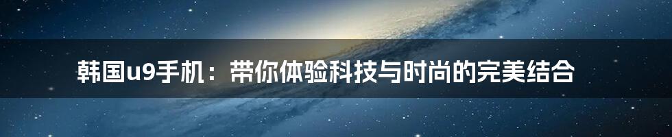韩国u9手机:带你体验科技与时尚的完美结合