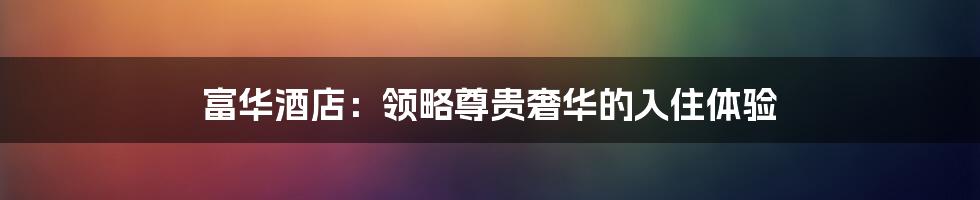 富华酒店:领略尊贵奢华的入住体验
