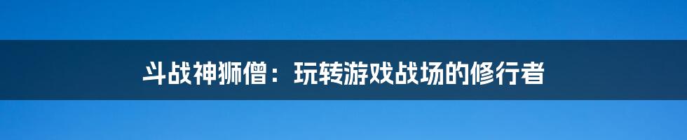 斗战神狮僧:玩转游戏战场的修行者