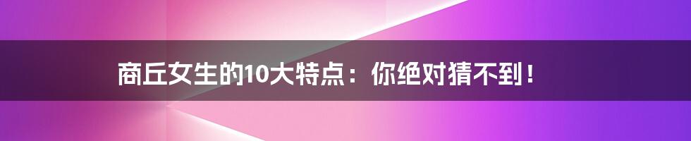 商丘女生的10大特点:你绝对猜不到!