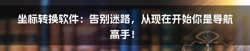 坐标转换软件：告别迷路，从现在开始你是导航高手！
