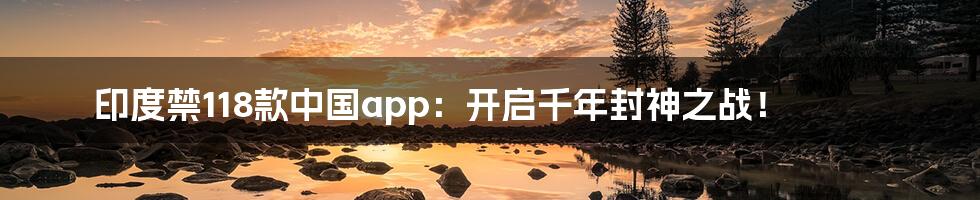 印度禁118款中国app:开启千年封神之战!