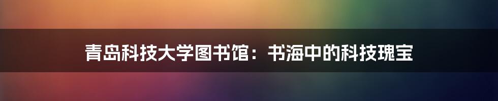 青岛科技大学图书馆:书海中的科技瑰宝