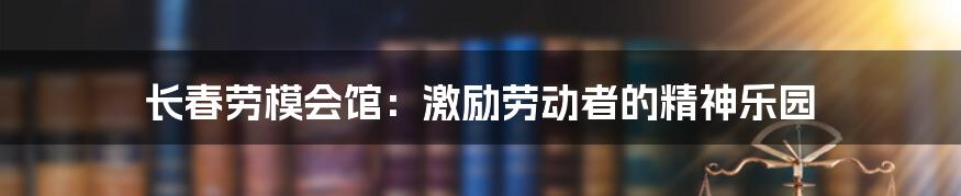 长春劳模会馆:激励劳动者的精神乐园
