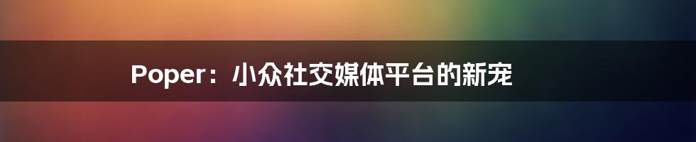 Poper：小众社交媒体平台的新宠