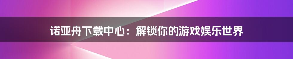 诺亚舟下载中心:解锁你的游戏娱乐世界