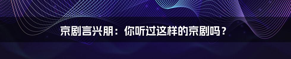 京剧言兴朋:你听过这样的京剧吗?