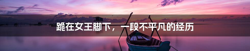 跪在女王脚下,一段不平凡的经历