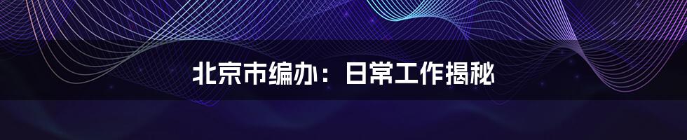北京市编办:日常工作揭秘