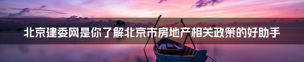 北京建委网是你了解北京市房地产相关政策的好助手