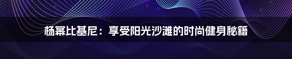 杨幂比基尼：享受阳光沙滩的时尚健身秘籍