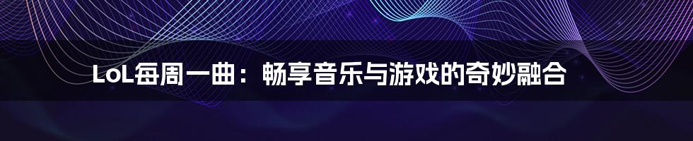 LoL每周一曲:畅享音乐与游戏的奇妙融合
