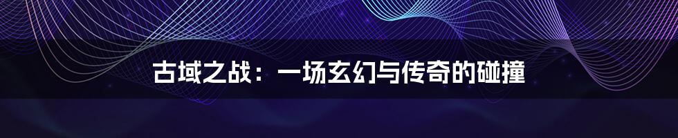 古域之战:一场玄幻与传奇的碰撞