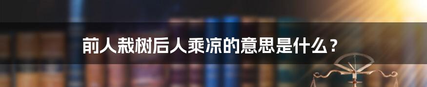 前人栽树后人乘凉的意思是什么？