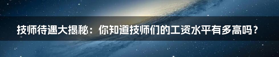 技师待遇大揭秘:你知道技师们的工资水平有多高吗?