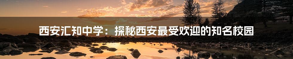 西安汇知中学:探秘西安最受欢迎的知名校园