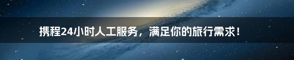 携程24小时人工服务，满足你的旅行需求！