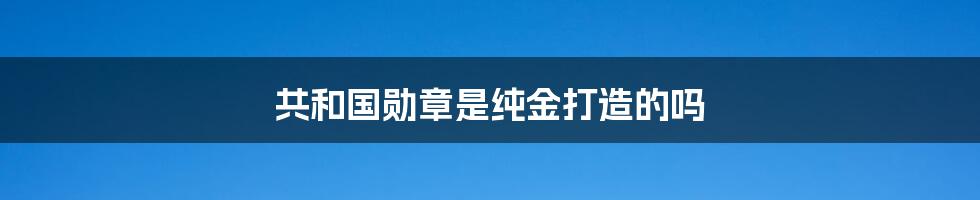 共和国勋章是纯金打造的吗