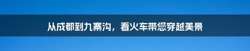 从成都到九寨沟,看火车带您穿越美景
