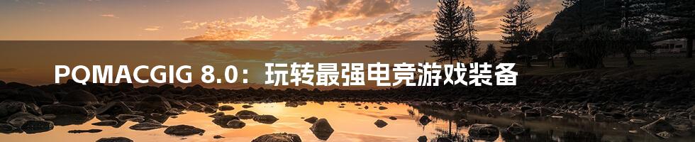 PQMACGIG 8.0:玩转最强电竞游戏装备