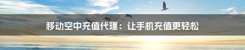 移动空中充值代理:让手机充值更轻松