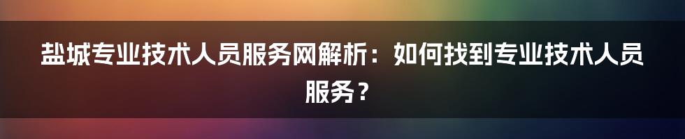 盐城专业技术人员服务网解析:如何找到专业技术人员服务?