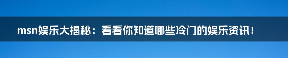 msn娱乐大揭秘:看看你知道哪些冷门的娱乐资讯!