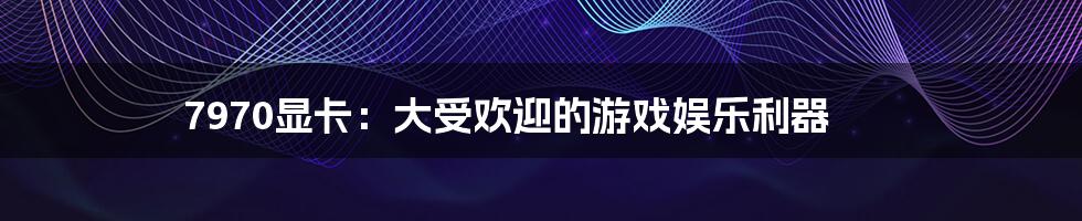 7970显卡:大受欢迎的游戏娱乐利器