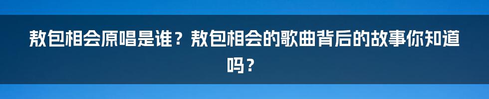 敖包相会原唱是谁?敖包相会的歌曲背后的故事你知道吗?