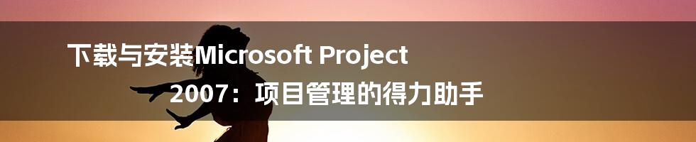 下载与安装Microsoft Project 2007:项目管理的得力助手