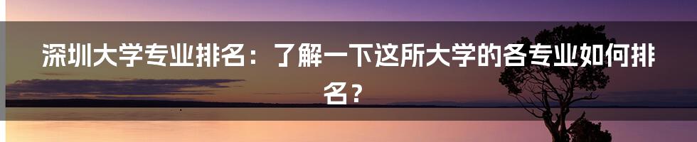 深圳大学专业排名:了解一下这所大学的各专业如何排名?